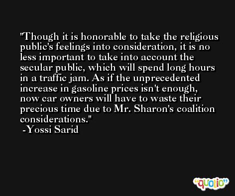 Though it is honorable to take the religious public's feelings into consideration, it is no less important to take into account the secular public, which will spend long hours in a traffic jam. As if the unprecedented increase in gasoline prices isn't enough, now car owners will have to waste their precious time due to Mr. Sharon's coalition considerations. -Yossi Sarid