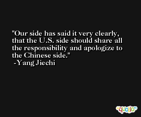 Our side has said it very clearly, that the U.S. side should share all the responsibility and apologize to the Chinese side. -Yang Jiechi