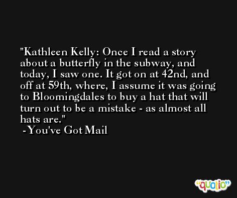 Kathleen Kelly: Once I read a story about a butterfly in the subway, and today, I saw one. It got on at 42nd, and off at 59th, where, I assume it was going to Bloomingdales to buy a hat that will turn out to be a mistake - as almost all hats are. -You've Got Mail