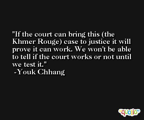 If the court can bring this (the Khmer Rouge) case to justice it will prove it can work. We won't be able to tell if the court works or not until we test it. -Youk Chhang
