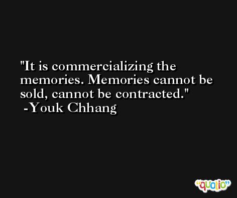 It is commercializing the memories. Memories cannot be sold, cannot be contracted. -Youk Chhang