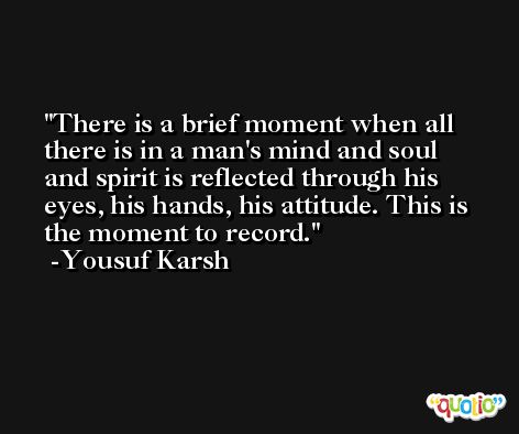 There is a brief moment when all there is in a man's mind and soul and spirit is reflected through his eyes, his hands, his attitude. This is the moment to record. -Yousuf Karsh
