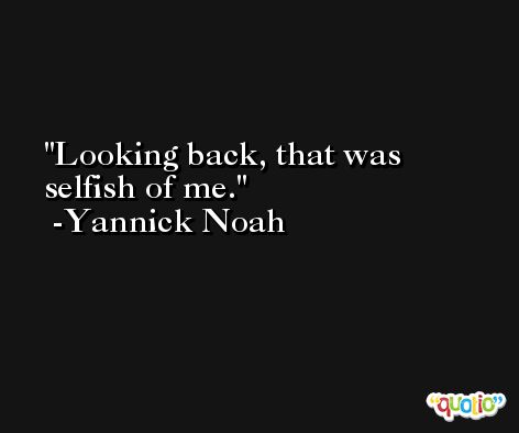 Looking back, that was selfish of me. -Yannick Noah