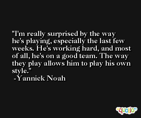 I'm really surprised by the way he's playing, especially the last few weeks. He's working hard, and most of all, he's on a good team. The way they play allows him to play his own style. -Yannick Noah