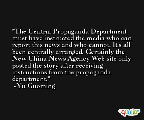 The Central Propaganda Department must have instructed the media who can report this news and who cannot. It's all been centrally arranged. Certainly the New China News Agency Web site only posted the story after receiving instructions from the propaganda department. -Yu Guoming