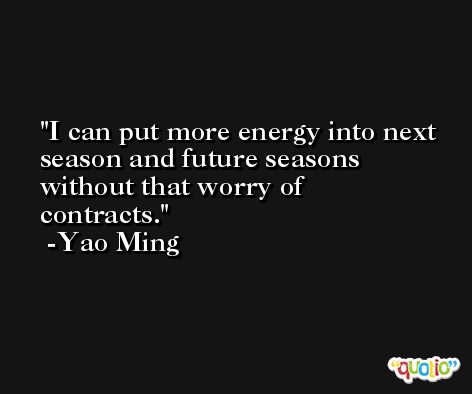I can put more energy into next season and future seasons without that worry of contracts. -Yao Ming