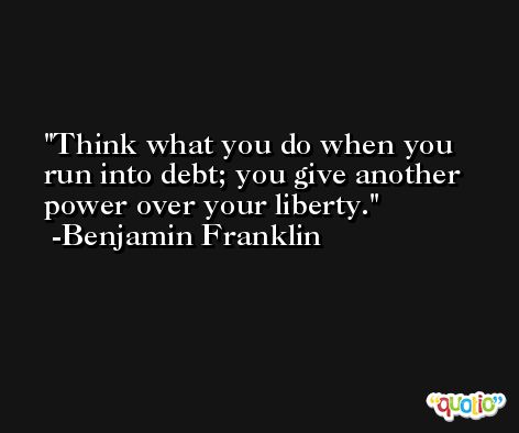 Think what you do when you run into debt; you give another power over your liberty. -Benjamin Franklin