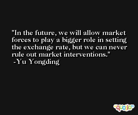 In the future, we will allow market forces to play a bigger role in setting the exchange rate, but we can never rule out market interventions. -Yu Yongding