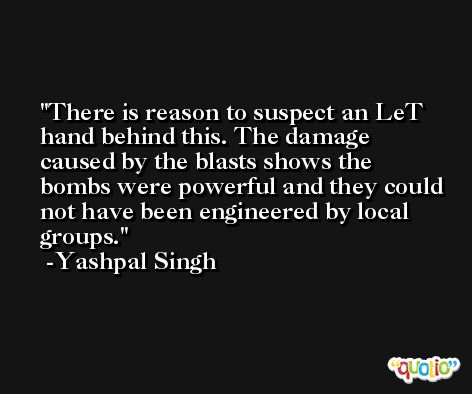 There is reason to suspect an LeT hand behind this. The damage caused by the blasts shows the bombs were powerful and they could not have been engineered by local groups. -Yashpal Singh