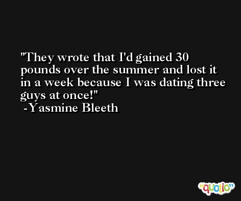 They wrote that I'd gained 30 pounds over the summer and lost it in a week because I was dating three guys at once! -Yasmine Bleeth