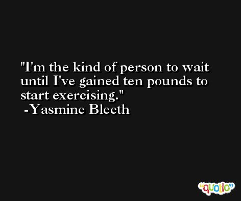 I'm the kind of person to wait until I've gained ten pounds to start exercising. -Yasmine Bleeth