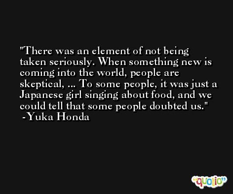 There was an element of not being taken seriously. When something new is coming into the world, people are skeptical, ... To some people, it was just a Japanese girl singing about food, and we could tell that some people doubted us. -Yuka Honda
