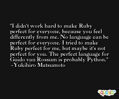 I didn't work hard to make Ruby perfect for everyone, because you feel differently from me. No language can be perfect for everyone. I tried to make Ruby perfect for me, but maybe it's not perfect for you. The perfect language for Guido van Rossum is probably Python. -Yukihiro Matsumoto