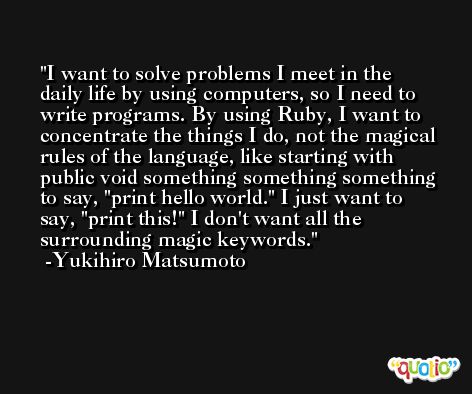 I want to solve problems I meet in the daily life by using computers, so I need to write programs. By using Ruby, I want to concentrate the things I do, not the magical rules of the language, like starting with public void something something something to say, 