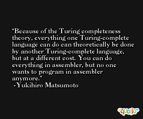 Because of the Turing completeness theory, everything one Turing-complete language can do can theoretically be done by another Turing-complete language, but at a different cost. You can do everything in assembler, but no one wants to program in assembler anymore. -Yukihiro Matsumoto