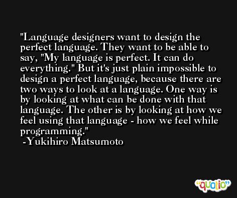 Language designers want to design the perfect language. They want to be able to say, 'My language is perfect. It can do everything.' But it's just plain impossible to design a perfect language, because there are two ways to look at a language. One way is by looking at what can be done with that language. The other is by looking at how we feel using that language - how we feel while programming. -Yukihiro Matsumoto