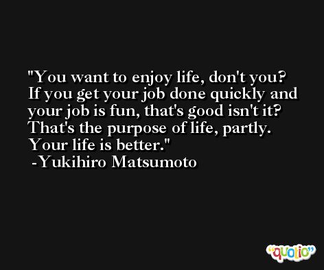 You want to enjoy life, don't you? If you get your job done quickly and your job is fun, that's good isn't it? That's the purpose of life, partly. Your life is better. -Yukihiro Matsumoto