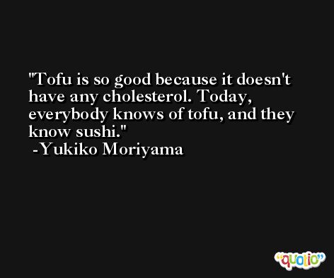 Tofu is so good because it doesn't have any cholesterol. Today, everybody knows of tofu, and they know sushi. -Yukiko Moriyama