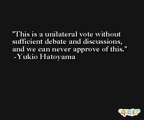 This is a unilateral vote without sufficient debate and discussions, and we can never approve of this. -Yukio Hatoyama