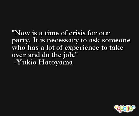 Now is a time of crisis for our party. It is necessary to ask someone who has a lot of experience to take over and do the job. -Yukio Hatoyama