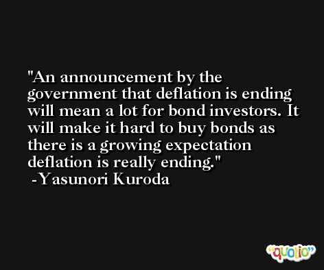 An announcement by the government that deflation is ending will mean a lot for bond investors. It will make it hard to buy bonds as there is a growing expectation deflation is really ending. -Yasunori Kuroda