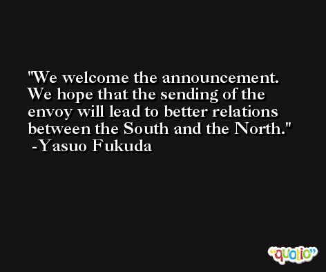 We welcome the announcement. We hope that the sending of the envoy will lead to better relations between the South and the North. -Yasuo Fukuda