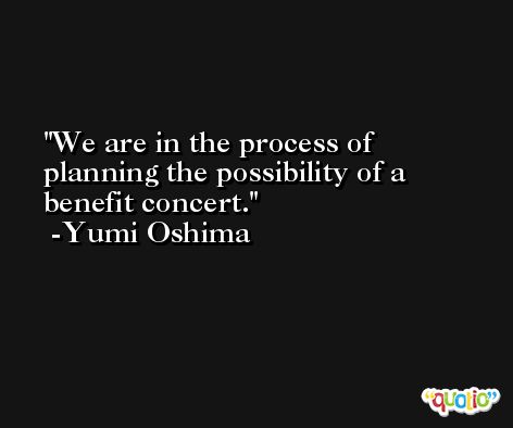 We are in the process of planning the possibility of a benefit concert. -Yumi Oshima