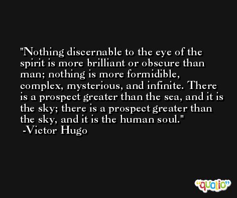 Nothing discernable to the eye of the spirit is more brilliant or obscure than man; nothing is more formidible, complex, mysterious, and infinite. There is a prospect greater than the sea, and it is the sky; there is a prospect greater than the sky, and it is the human soul. -Victor Hugo