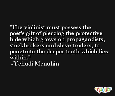 The violinist must possess the poet's gift of piercing the protective hide which grows on propagandists, stockbrokers and slave traders, to penetrate the deeper truth which lies within. -Yehudi Menuhin