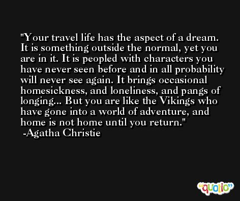 Your travel life has the aspect of a dream. It is something outside the normal, yet you are in it. It is peopled with characters you have never seen before and in all probability will never see again. It brings occasional homesickness, and loneliness, and pangs of longing... But you are like the Vikings who have gone into a world of adventure, and home is not home until you return. -Agatha Christie
