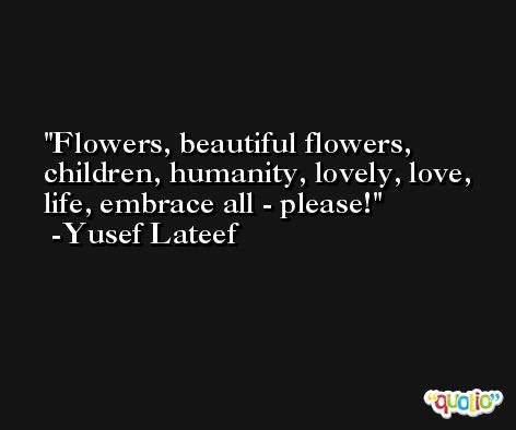 Flowers, beautiful flowers, children, humanity, lovely, love, life, embrace all - please! -Yusef Lateef