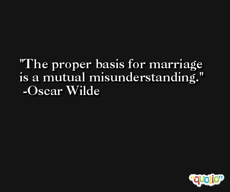 The proper basis for marriage is a mutual misunderstanding. -Oscar Wilde