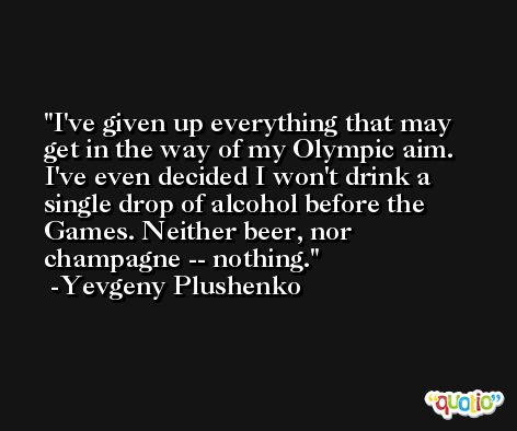 I've given up everything that may get in the way of my Olympic aim. I've even decided I won't drink a single drop of alcohol before the Games. Neither beer, nor champagne -- nothing. -Yevgeny Plushenko