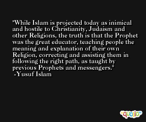 While Islam is projected today as inimical and hostile to Christianity, Judaism and other Religions, the truth is that the Prophet was the great educator, teaching people the meaning and explanation of their own Religion, correcting and assisting them in following the right path, as taught by previous Prophets and messengers. -Yusuf Islam