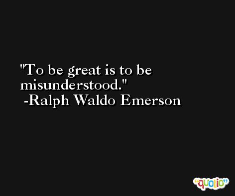 To be great is to be misunderstood. -Ralph Waldo Emerson