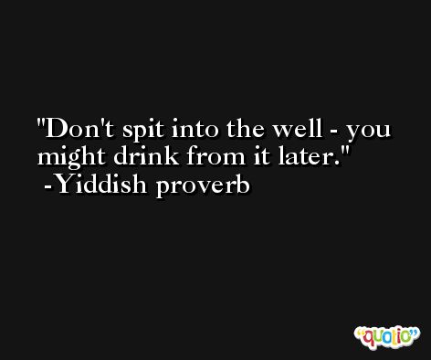 Don't spit into the well - you might drink from it later. -Yiddish proverb