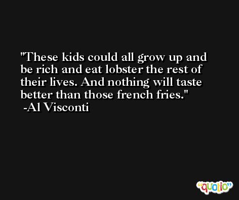 These kids could all grow up and be rich and eat lobster the rest of their lives. And nothing will taste better than those french fries. -Al Visconti