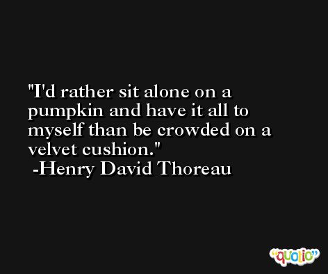 I'd rather sit alone on a pumpkin and have it all to myself than be crowded on a velvet cushion. -Henry David Thoreau