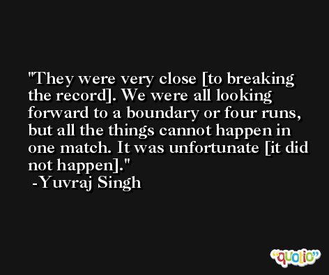They were very close [to breaking the record]. We were all looking forward to a boundary or four runs, but all the things cannot happen in one match. It was unfortunate [it did not happen]. -Yuvraj Singh