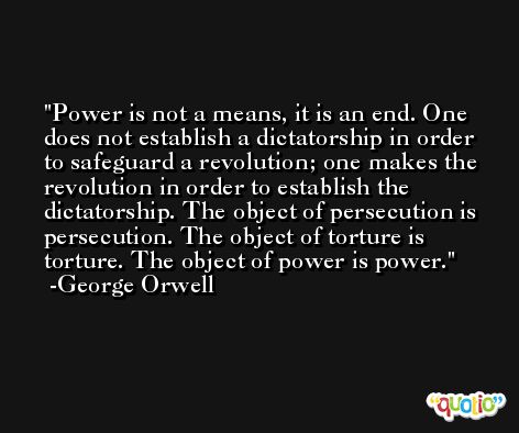 Power is not a means, it is an end. One does not establish a dictatorship in order to safeguard a revolution; one makes the revolution in order to establish the dictatorship. The object of persecution is persecution. The object of torture is torture. The object of power is power. -George Orwell