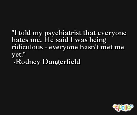 I told my psychiatrist that everyone hates me. He said I was being ridiculous - everyone hasn't met me yet. -Rodney Dangerfield
