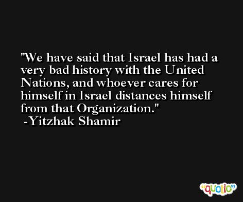 We have said that Israel has had a very bad history with the United Nations, and whoever cares for himself in Israel distances himself from that Organization. -Yitzhak Shamir