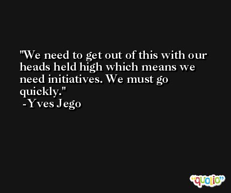 We need to get out of this with our heads held high which means we need initiatives. We must go quickly. -Yves Jego