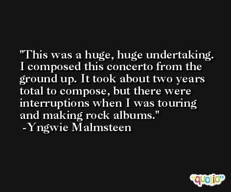 This was a huge, huge undertaking. I composed this concerto from the ground up. It took about two years total to compose, but there were interruptions when I was touring and making rock albums. -Yngwie Malmsteen