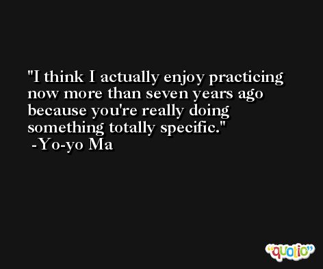 I think I actually enjoy practicing now more than seven years ago because you're really doing something totally specific. -Yo-yo Ma