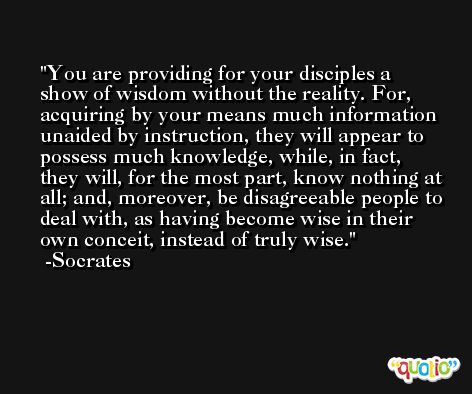 You are providing for your disciples a show of wisdom without the reality. For, acquiring by your means much information unaided by instruction, they will appear to possess much knowledge, while, in fact, they will, for the most part, know nothing at all; and, moreover, be disagreeable people to deal with, as having become wise in their own conceit, instead of truly wise. -Socrates
