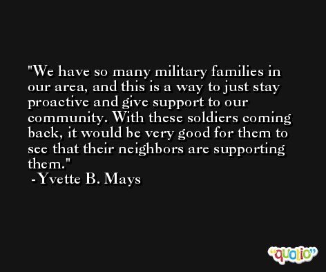 We have so many military families in our area, and this is a way to just stay proactive and give support to our community. With these soldiers coming back, it would be very good for them to see that their neighbors are supporting them. -Yvette B. Mays