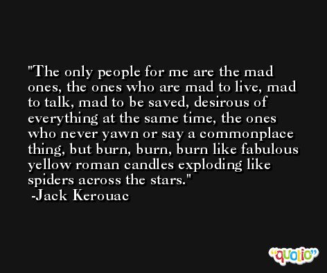 The only people for me are the mad ones, the ones who are mad to live, mad to talk, mad to be saved, desirous of everything at the same time, the ones who never yawn or say a commonplace thing, but burn, burn, burn like fabulous yellow roman candles exploding like spiders across the stars. -Jack Kerouac