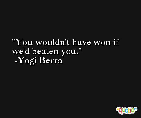 You wouldn't have won if we'd beaten you. -Yogi Berra