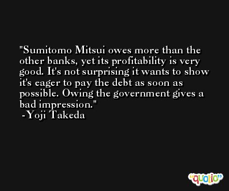 Sumitomo Mitsui owes more than the other banks, yet its profitability is very good. It's not surprising it wants to show it's eager to pay the debt as soon as possible. Owing the government gives a bad impression. -Yoji Takeda